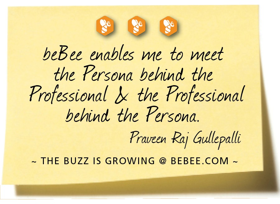 9000

beBee enables me to meet
the Fersona behind. the
Frofessional J the Frofessional
behind. the Persona.

Praveen Ray Gullepall

~ THE BUZZ IS GROWING @ BEBEE.COM ~