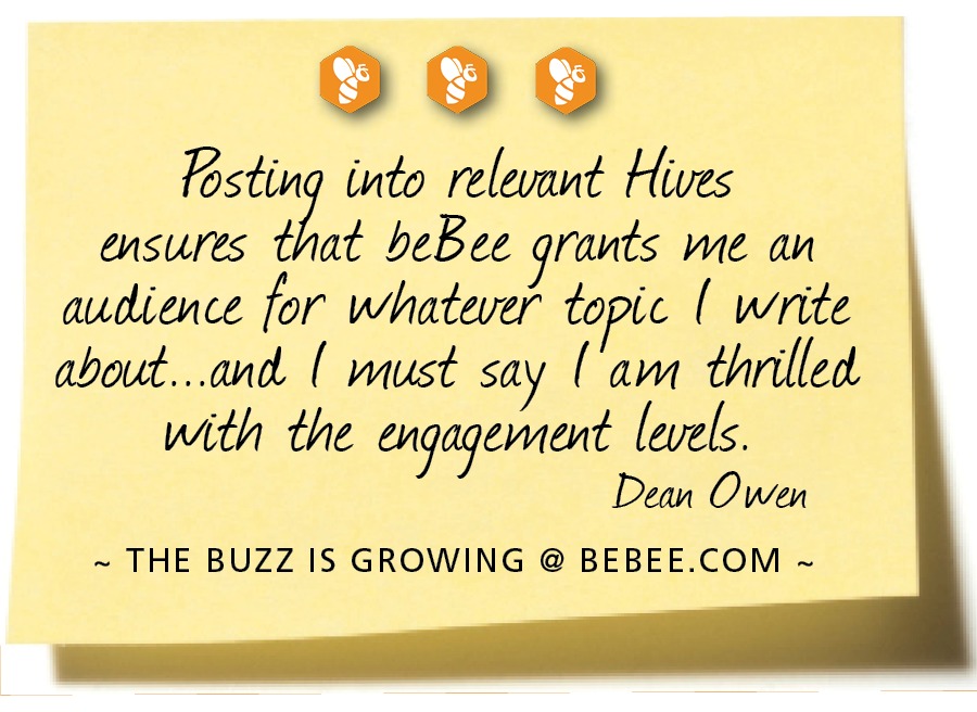 000

Pasting into relevant Hives
ensures that beBee grants wie an
audience for whatever topic [ write
about...and. [ wust say (‘am thrilled
with the engagement levels.

Dean Owen

~ THE BUZZ IS GROWING @ BEBEE.COM ~