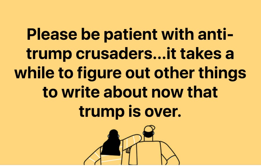 Please be patient with anti-
trump crusaders...it takes a
while to figure out other things
to write about now that
trump is over.

A