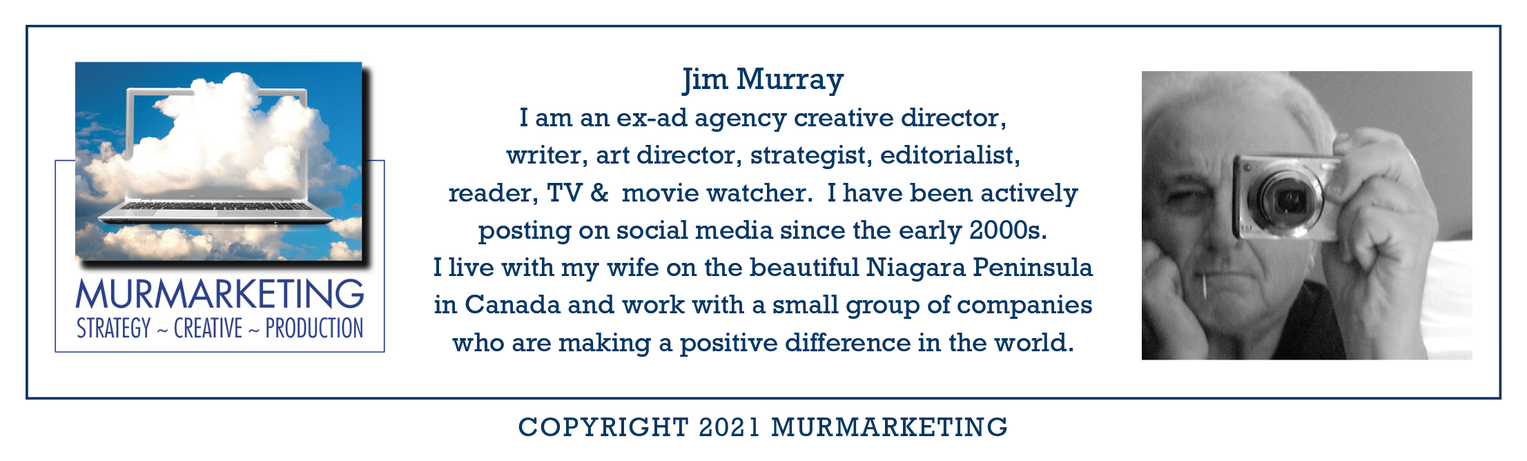 be
MURMARKETING
STRATEGY ~ CREATIVE ~ PRODUCTION

 

 

Jim Murray
I am an ex-ad agency creative director,
writer, art director, strategist, editorialist,
reader, TV & movie watcher. I have been actively
posting on social media since the early 2000s.

I live with my wife on the beautiful Niagara Peninsula
in Canada and work with a small group of companies

who are making a positive difference in the world.

 

COPYRIGHT 2021 MURMARKETING