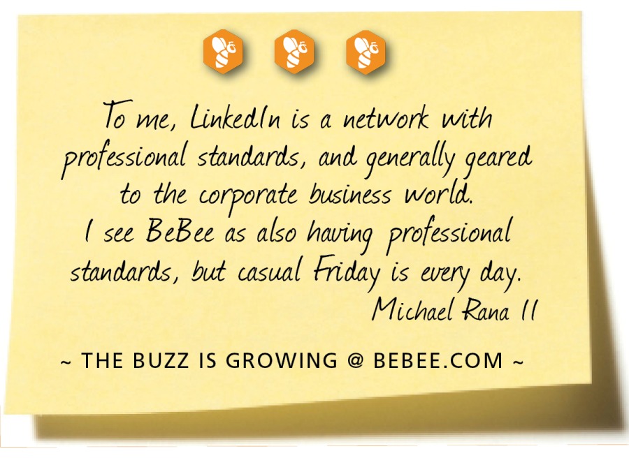 090

With an integrated personal M
professional profile, you can connect
with people. having one consistent brand
that integrates career goals MX personal
passions can open many wore doors.

Sara Jacobovici

~ THE BUZZ IS GROWING @ BEBEE.COM ~