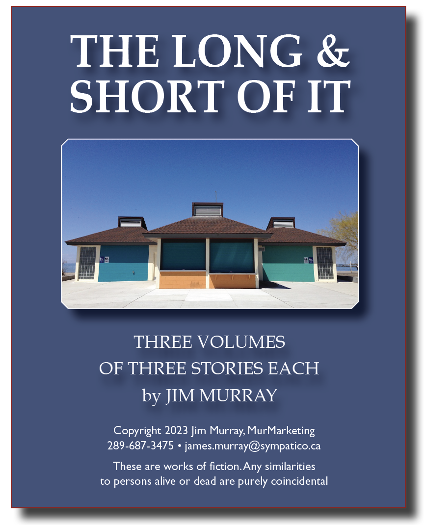THE LONG &
SHORT OF IT

 

THREE VOLUMES
OF THREE STORIES EACH
by JIM MURRAY

Copyright 2023 Jim Murray, MurMarketing
289-687-3475 + james.murray@sympatico.ca

These are works of fiction. Any similarities
to persons alive or dead are purely coincidental