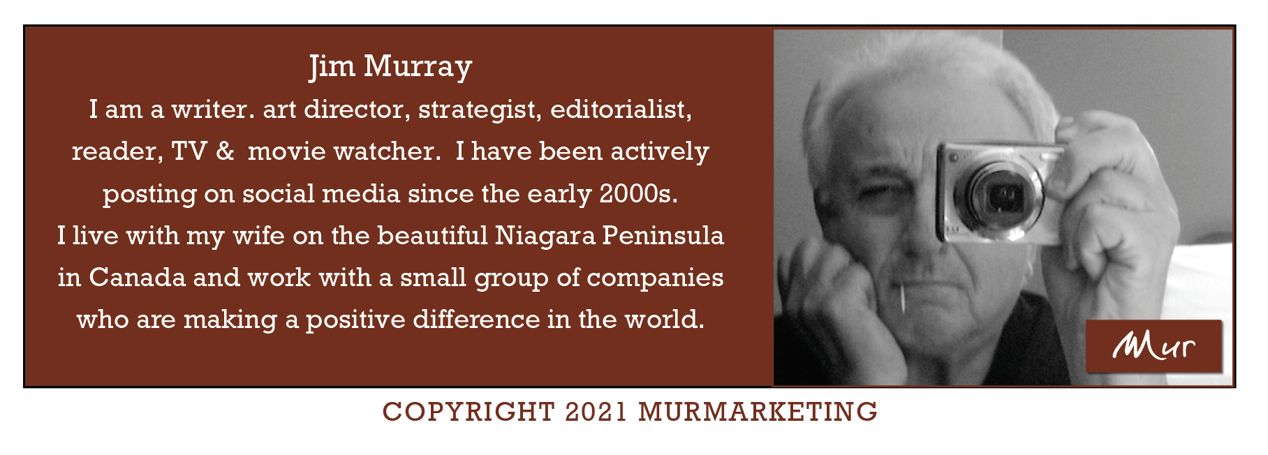 Jim Murray
I am a writer. art director, strategist, editorialist,
reader, TV & movie watcher. I have been actively

posting on social media since the early 2000s.

I live with my wife on the beautiful Niagara Peninsula

in Canada and work with a small group of companies

who are making a positive difference in the world.

COPYRIGHT 2021 MURMARKETING