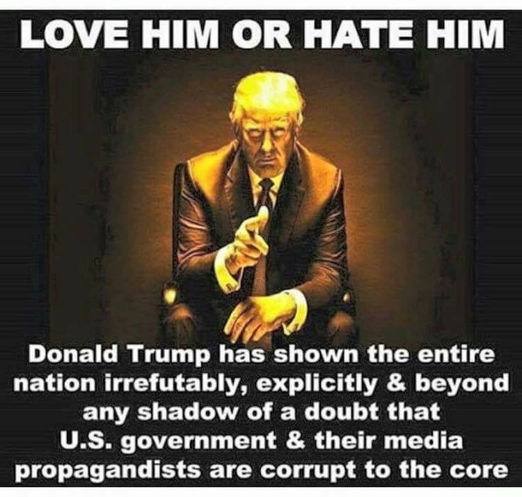 LOVE HIM OR HATE HIM

 

Donald Trump has shown the entire
nation irrefutably, explicitly & beyond
any shadow of a doubt that
U.S. government & their media

propagandists are corrupt to the core
me EEE A amaasiieasnaiai i aaataainniniaaiainnnsiia