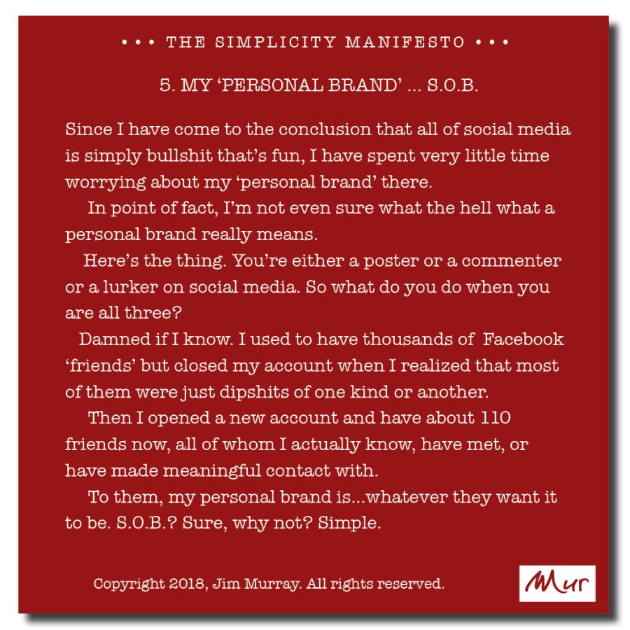 ees THE SIMPLICITY MANIFESTO +
5. MY ‘PERSONAL BRAND’ ... 8.0.B

Since I have come to the conclusion that all of social media
is simply bullshit that's fun, I have spent very little time
worrying about my ‘personal brand’ there

In point of fact, I'm not even sure what the hell what a
personal brand really means.

Here's the thing. You're either a poster or a commenter
or a lurker on social media. So what do you do when you
are all three?

Damned if I know. I used to have thousands of Facebook
‘friends’ but closed my account when I realized that most
of them were just dipshits of one kind or another.

Then I opened a new account and have about 110
friends now, all of whom I actually know, have met, or
have made meaningful contact with.

To them, my personal brand is...whatever they want it
to be. 8.0.B.? Sure, why not? Simple.

Copyright 2018, Jim Murray. All nghts reserved Mur