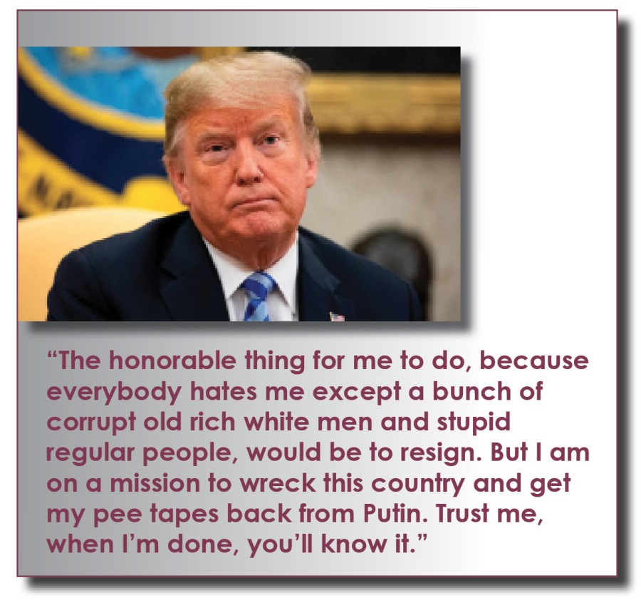 “The honorable thing for me to do, because
everybody hates me except a bunch of
corrupt old rich white men and stupid
regular people, would be to resign. But | am
on a mission to wreck this country and get
my pee tapes back from Putin. Trust me,
when I'm done, you'll know it.”