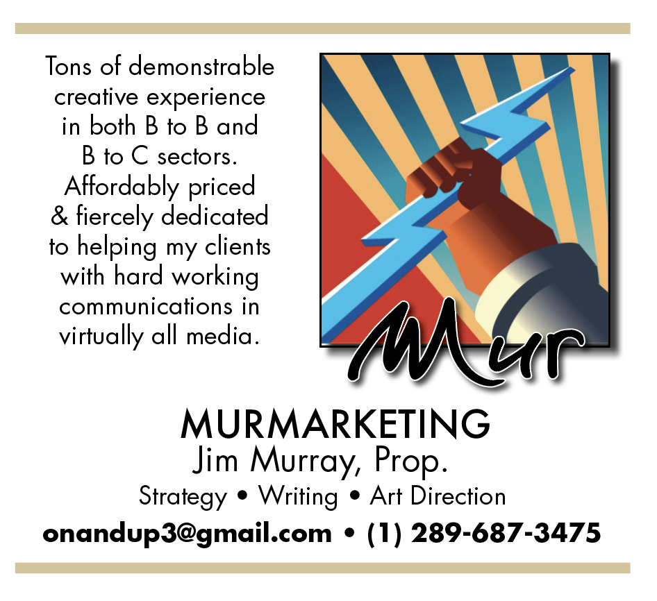 Tons of demonstrable
creative experience
in both B to B and
B to C sectors.
Affordably priced
& fiercely dedicated
to helping my clients
with hard working
communications in

virtually all media.
YW/\.CA

MURMARKETING
Jim Murray, Prop.
Strategy ® Writing ® Art Direction
onandup3@gmail.com ¢ (1) 289-687-3475