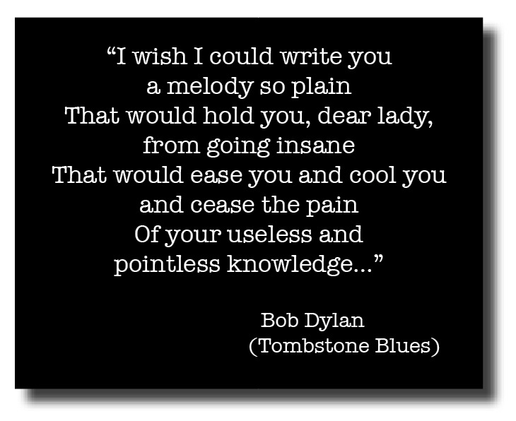 “I wish I could write you
a melody so plain
That would hold you, dear lady,
from going insane
That would ease you and cool you
and cease the pain

Of your useless and
pointless knowledge...”

Bob Dylan
(Tombstone Blues)