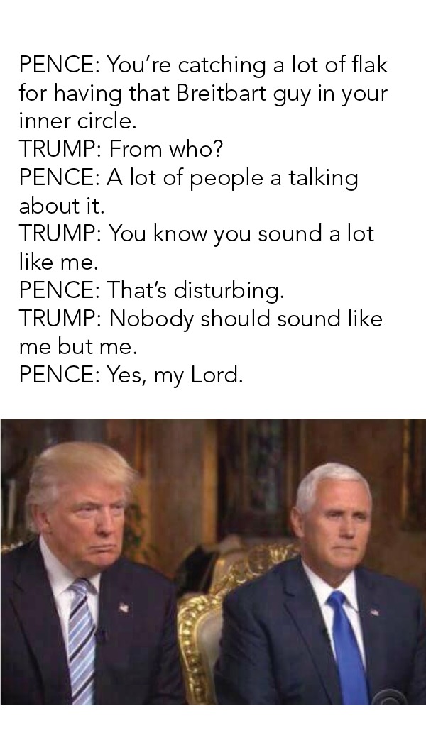 PENCE: You're catching a lot of flak
for having that Breitbart guy in your
inner circle.

TRUMP: From who?

PENCE: A lot of people a talking
about it.

TRUMP: You know you sound a lot
like me.

PENCE: That's disturbing.

TRUMP: Nobody should sound like
me but me.

PENCE: Yes, my Lord.