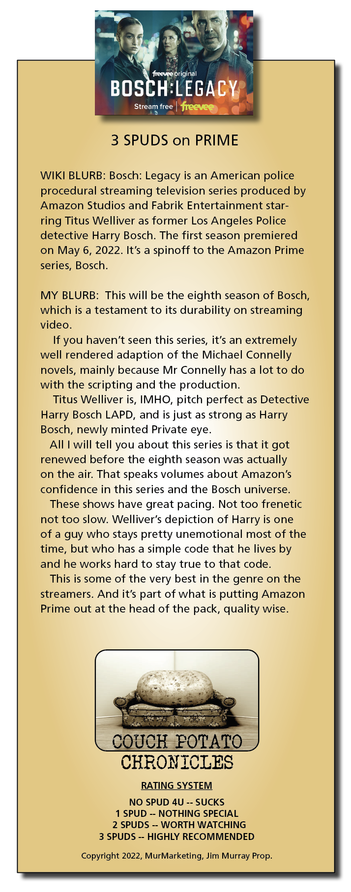 [yea

ETE ae

BLE hoo
3 SPUDS on PRIME

WIKI BLURB: Bosch: Legacy is an American police
procedural streaming television series produced by
Amazon Studios and Fabrik Entertainment star-
ring Titus Welliver as former Los Angeles Police
detective Harry Bosch. The first season premiered
on May 6, 2022. It's a spinoff to the Amazon Prime
series, Bosch

MY BLURB: This will be the eighth season of Bosch,
which is a testament to its durability on streaming
video.

If you haven't seen this series, it's an extremely
well rendered adaption of the Michael Connelly
novels, mainly because Mr Connelly has a lot to do
with the scripting and the production

Titus Welliver is, IMHO, pitch perfect as Detective
Harry Bosch LAPD, and is just as strong as Harry
Bosch, newly minted Private eye

All Twill tell you about this series is that it got
renewed before the eighth season was actually
on the air. That speaks volumes about Amazon's
confidence in this series and the Bosch universe.

These shows have great pacing. Not too frenetic
not too slow. Welliver's depiction of Harry is one
of a guy who stays pretty unemotional most of the
time, but who has a simple code that he lives by
and he works hard to stay true to that code

This is some of the very best in the genre on the
streamers. And it's part of what is putting Amazon
Prime out at the head of the pack, quality wise.

CHR ONICLES

RATING SYSTEM

NO SPUD 4U -- SUCKS
1 SPUD -- NOTHING SPECIAL
2 SPUDS -- WORTH WATCHING
3 SPUDS -- HIGHLY RECOMMENDED

Copynght 2022, MurMarketing, Jim Murray Prop
