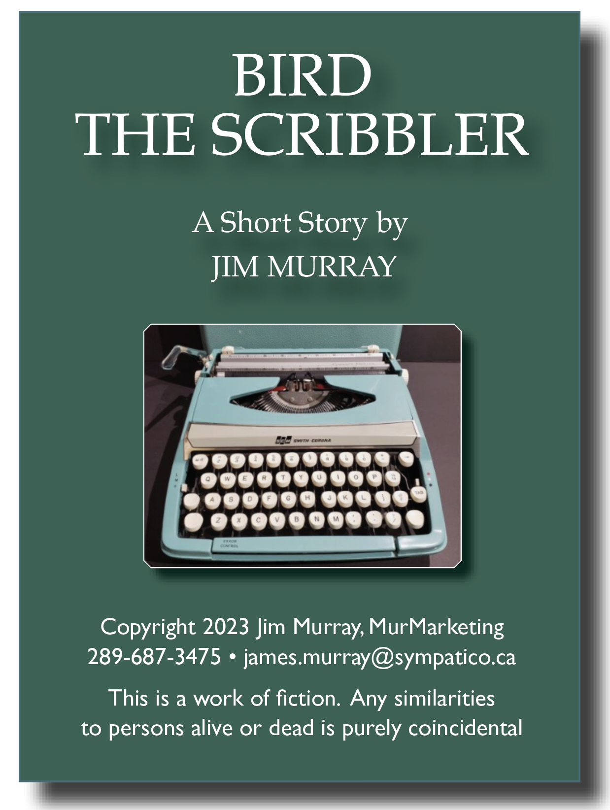 31140,
THE SCRIBBLER

A Short Story by
JIM MURRAY

 

YY Y III had
999009900009
PEAY XT
© 00000000999
ERE AY

 

Copyright 2023 Jim Murray, MurMarketing
289-687-3475 * james.murray@sympatico.ca

This is a work of fiction. Any similarities
to persons alive or dead is purely coincidental