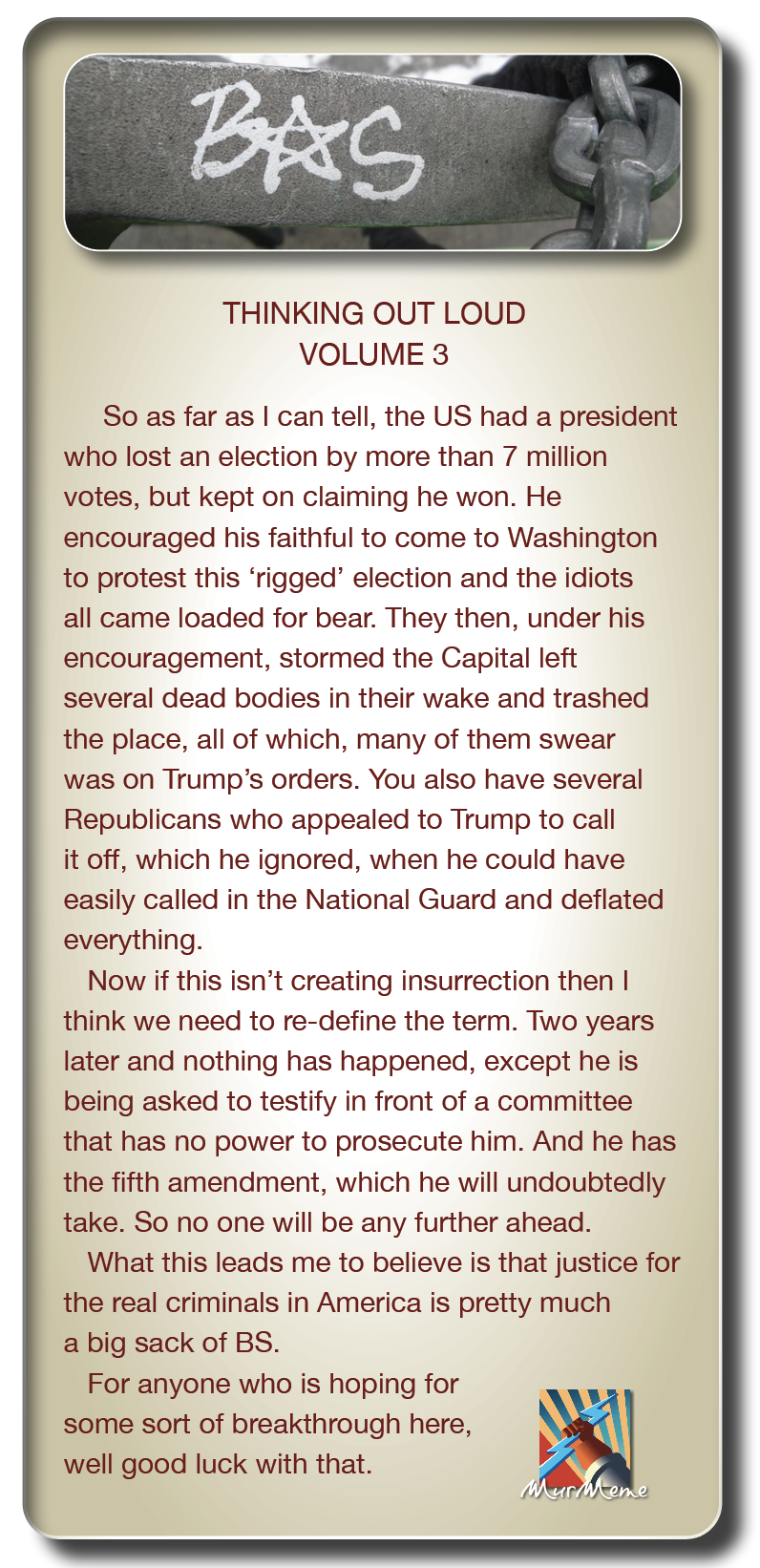 THINKING OUT LOUD
VOLUME 3

So as far as | can tell, the US had a president
who lost an election by more than 7 million
votes, but kept on claiming he won. He
encouraged his faithful to come to Washington
to protest this ‘rigged’ election and the idiots
all came loaded for bear. They then, under his
encouragement, stormed the Capital left
several dead bodies in their wake and trashed
the place, all of which, many of them swear
was on Trump's orders. You also have several
Republicans who appealed to Trump to call
it off, which he ignored, when he could have
easily called in the National Guard and deflated
everything.

Now if this isn’t creating insurrection then |
think we need to re-define the term. Two years
later and nothing has happened, except he is
being asked to testify in front of a committee
that has no power to prosecute him. And he has
the fifth amendment, which he will undoubtedly
take. So no one will be any further ahead.

What this leads me to believe is that justice for
the real criminals in America is pretty much
a big sack of BS.

For anyone who is hoping for
some sort of breakthrough here,
well good luck with that.