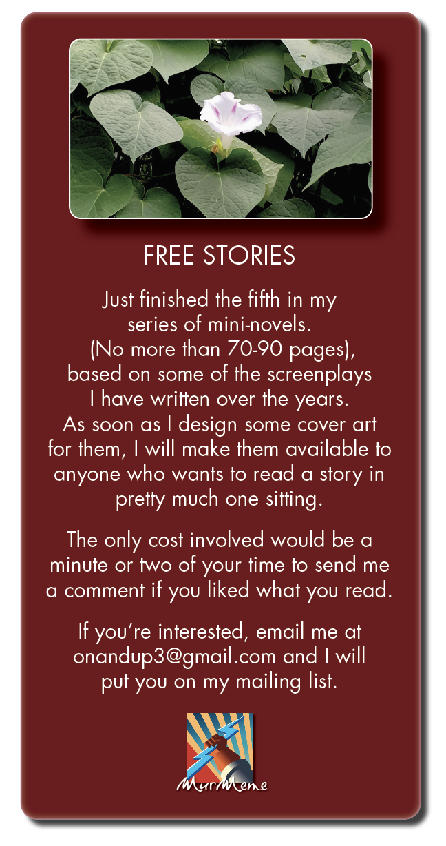 FREE STORIES
Just finished the fifth in my

REET RUE
(No more than 70-90 pages),
based on some of the screenplays
| have written over the years.
As soon as | design some cover art
for them, | will make them available to
anyone who wants to read a story in
pretty much one sitting.

The only cost involved would be a
minute or two of your time to send me
a comment if you liked what you read.

If you're interested, email me at
onandup3@gmail.com and | will
put you on my mailing list.

Xx
