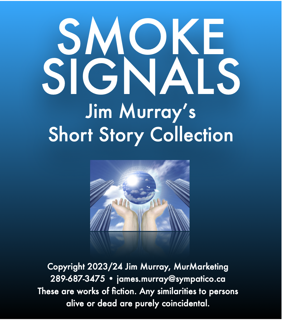 SMOKE
SIGNALS

Jim Murray’s
Short Story Collection

 

Copyright 2023/24 Jim Murray, MurMarketing
289-687-3475 + james.murray@sympatico.ca
These are works of fiction. Any similarities to persons
alive or dead are purely coincidental.
