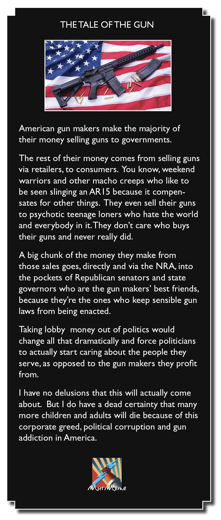 LI RNR Nolo] Ne Ul)

American gun makers make the majority of
their money selling guns to governments.

The rest of their money comes from selling guns
via retailers, to consumers. You know, weekend
warriors and other macho creeps who like to
be seen slinging an AR 5 because it compen-
sates for other things. They even sell their guns
to psychotic teenage loners who hate the world
and everybody in it. They don’t care who buys
their guns and never really did.

A big chunk of the money they make from
those sales goes, directly and via the NRA, into
the pockets of Republican senators and state
governors who are the gun makers’ best friends,
because they're the ones who keep sensible gun
laws from being enacted.

Taking lobby money out of politics would
change all that dramatically and force politicians
to actually start caring about the people they
serve, as opposed to the gun makers they profit
from.

| have no delusions that this will actually come
about. But | do have a dead certainty that many
more children and adults will die because of this
corporate greed, political corruption and gun

addiction in America.
Ml