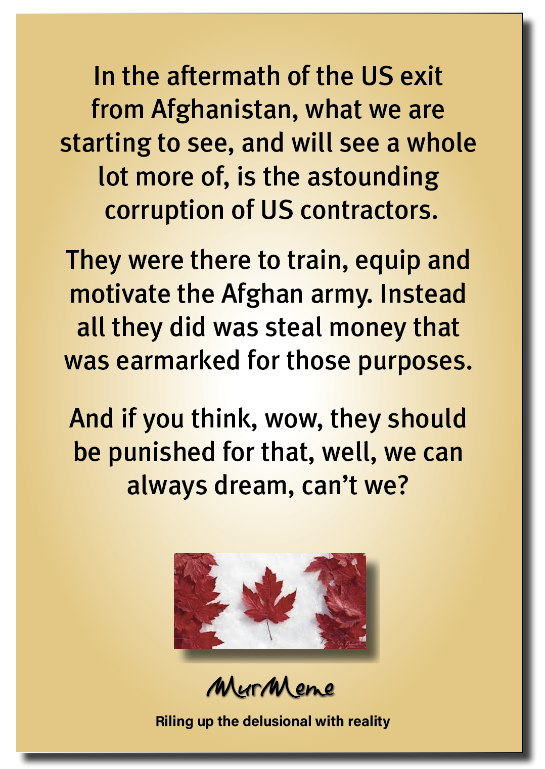 In the aftermath of the US exit
from Afghanistan, what we are
starting to see, and will see a whole
lot more of, is the astounding
corruption of US contractors.

They were there to train, equip and
motivate the Afghan army. Instead
all they did was steal money that

was earmarked for those purposes.

And if you think, wow, they should
be punished for that, well, we can
always dream, can’t we?

W

Mur ene

Riling up the delusional with reality