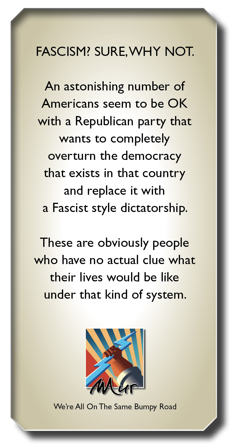 FASCISM? SURE,WHY NOT.

An astonishing number of
Americans seem to be OK
with a Republican party that
wants to completely
overturn the democracy
that exists in that country
and replace it with
a Fascist style dictatorship.

These are obviously people
who have no actual clue what

their lives would be like
under that kind of system.

b 4

We're All On The Same Bumpy Road