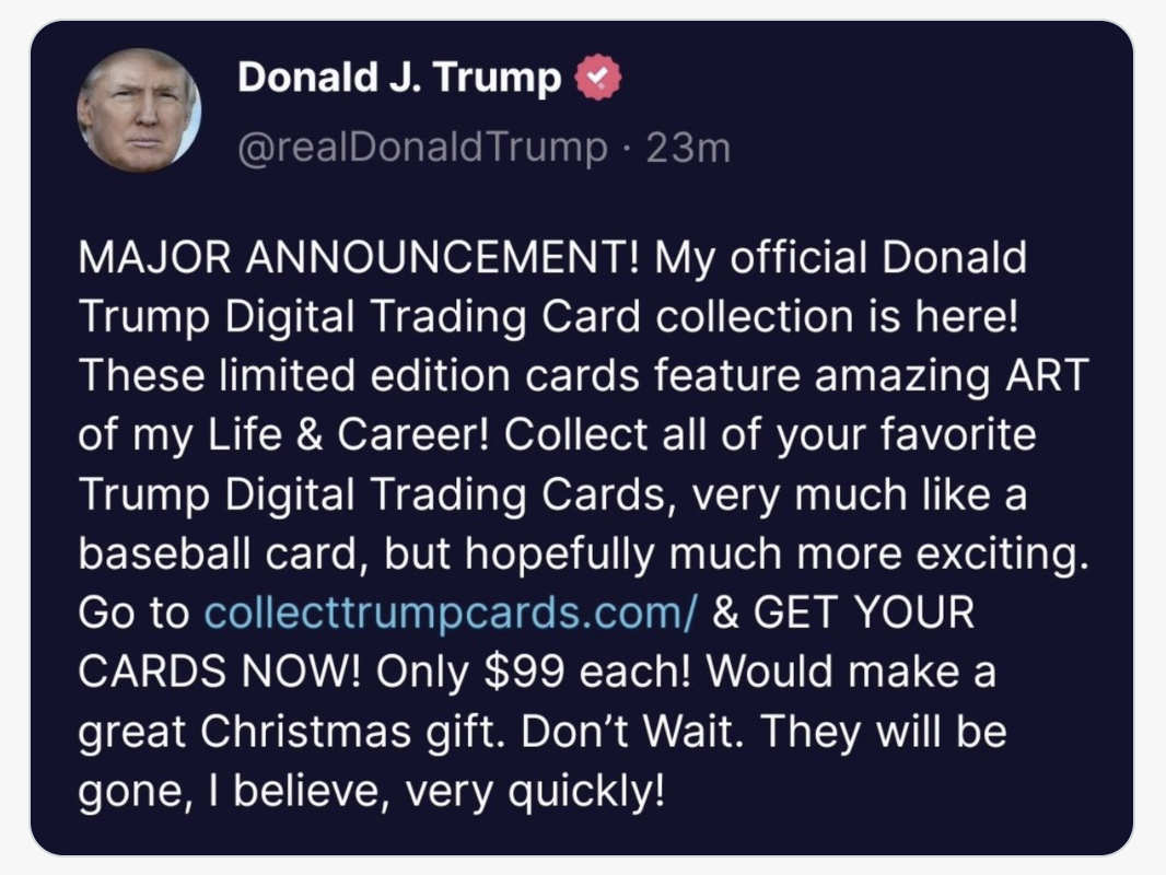 81 Donald J. Trump &
A @realDonaldTrump - 23m

MAJOR ANNOUNCEMENT! My official Donald
Trump Digital Trading Card collection is here!
These limited edition cards feature amazing ART
of my Life & Career! Collect all of your favorite

Trump Digital Trading Cards, very much like a
baseball card, but hopefully much more exciting.
Go to collecttrumpcards.com/ & GET YOUR
CARDS NOW! Only $99 each! Would make a
great Christmas gift. Don’t Wait. They will be
gone, | believe, very quickly!
