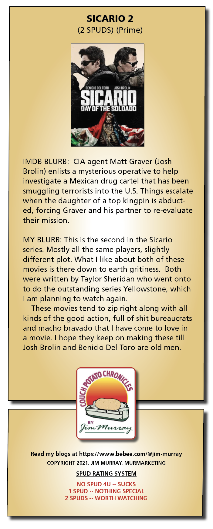 SICARIO 2

(2 SPUDS) (Prime)

 

IMDB BLURB: CIA agent Matt Graver (Josh
Brolin) enlists a mysterious operative to help
investigate a Mexican drug cartel that has been
smuggling terrorists into the U.S. Things escalate
when the daughter of a top kingpin is abduct-
ed, forcing Graver and his partner to re-evaluate
their mission.

MY BLURB: This is the second in the Sicario
series. Mostly all the same players, slightly
different plot. What | like about both of these
movies is there down to earth gritiness. Both
were written by Taylor Sheridan who went onto
to do the outstanding series Yellowstone, which
I am planning to watch again.

These movies tend to zip right along with all
kinds of the good action, full of shit bureaucrats
and macho bravado that | have come to love in
a movie. | hope they keep on making these till
Josh Brolin and Benicio Del Toro are old men.

 
       

von Per tae

 
 
   
  
  
 

Read my blogs at https://www.bebee.com/@jim-murray
COPYRIGHT 2021, JIM MURRAY, MURMARKETING
SPUD RATING SYSTEM

NO SPUD 4U -- SUCKS
1 SPUD -- NOTHING SPECIAL
2 SPUDS -- WORTH WATCHING