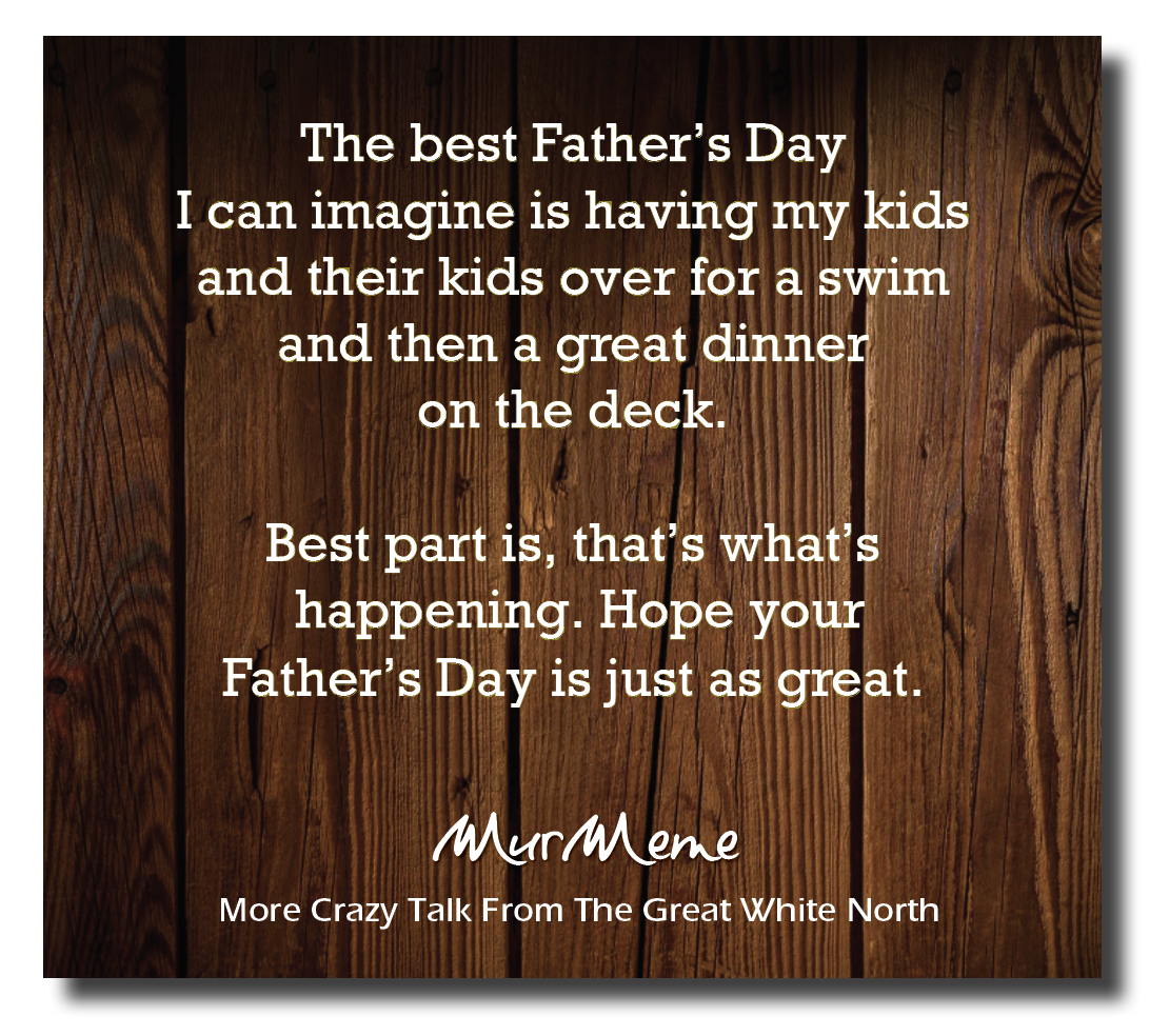 The best Father’s Day
I can imagine is having my kids
and their kids over for a swim
and then a great dinner
on the deck. |

Best part is, that’s what's
happening. Hope your
Father’s Day is just as great.

Mur eme

More Crazy Talk From The Great White North