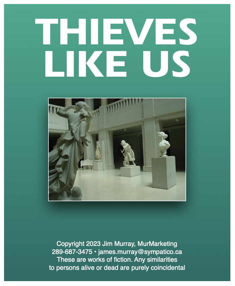 THIEVES
LIKE US

 

Copyright 2023 Jim Murray, MurMarketing
289-687-3475 + james. murray @sympatico.ca
These are works of fiction. Any similarities
to persons alive or dead are purely coincidental