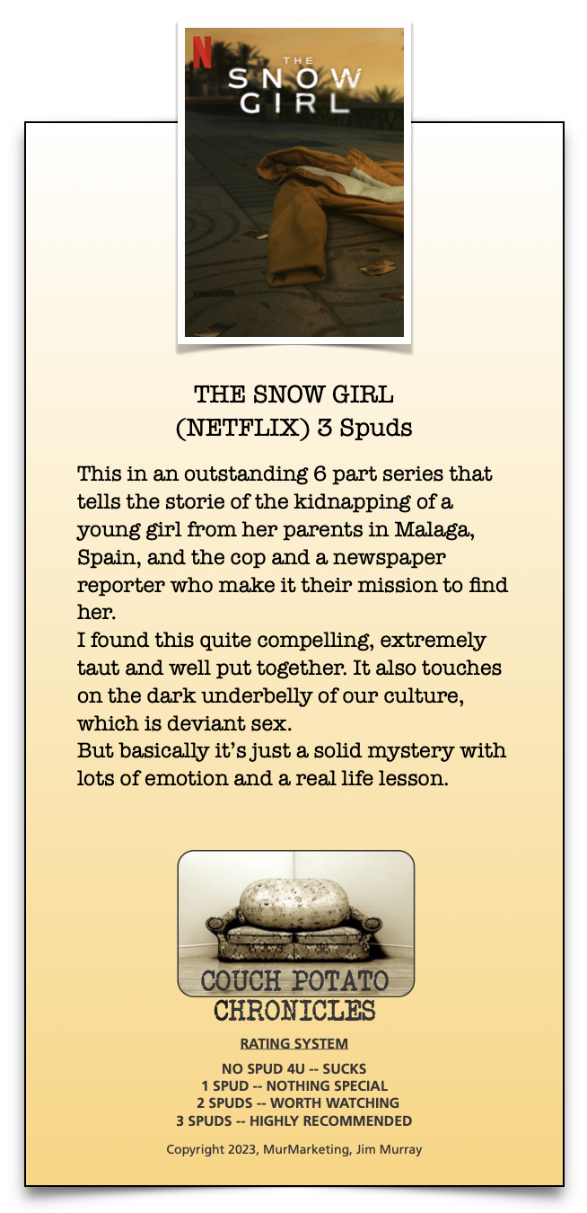 THE SNOW GIRL
(NETFLIX) 3 Spuds

This in an outstanding 6 part series that
tells the storie of the kidnapping of a
young girl from her parents in Malaga,
Spain, and the cop and a newspaper
reporter who make it their mission to find
her.

I found this quite compelling, extremely
taut and well put together. It also touches
on the dark underbelly of our culture,
which is deviant sex.

But basically it's just a solid mystery with
lots of emotion and a real life lesson.

POTATO
CHRONICLES

RATING SYSTEM

NO SPUD 4U -- SUCKS
1SPUD ~ NOTHING SPECIAL
2 SPUDS -- WORTH WATCHING
3 SPUDS -- HIGHLY RECOMMENDED

Copyright 2023, MurMarketing, Aim Murray

 

 

—