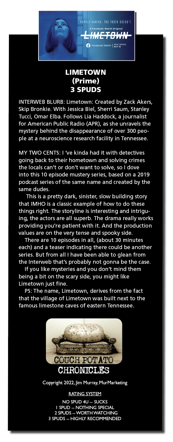 LIMETOWN
(Prime)
3 SPUDS

INTERWEB BLURB Limetown Created by Zack Akers,
Skip Bronkie With Jessica Biel, Shern Saum, Stanley
Tucar, Omar Elba Follows Lia Haddock, a journalist
for Amencan Public Radio (APR), as she unravels the
mystery behind the disappearance of over 300 peo-
ple at a neuroscience research facility in Tennessee

MY TWO CENTS | ‘ve kinda had it with detectives
going back to their hometown and solving crimes
the locals can’t or don’t want to solve, so | dove
into this 10 episode mustery series, based on a 2019
PR RR RE LR Te Ra
FEIT VT

This is a pretty dark, sinister, slow building story
that IMHO 1s a classic example of how to do these
things nght The storyline is interesting and intrigu-
ing, the actors are all superb The drama really works
providing you're patient with it. And the production
ER RR A RR Rey

There are 10 episodes in all, (about 30 minutes
each) and a teaser indicating there could be another
series But from all | have been able to glean from
the Interweb that's probably not gonna be the case

If you like mysteries and you don't mind them
EL RE Ce RR Carey
[RL TIE BIPIRILr

PS The name, Limetown, derives from the fact
that the village of Limetown was built next to the
famous limestone caves of eastern Tennessee

Copyright 2022. Jem Murray, MurMarketng

RATING SYSTEM

NO SPUD 4U .. SUCKS
1 SPUD .. NOTHING SPECIAL
2 SPUDS .. WORTH WATCHING
3 SPUDS .. HIGHLY RECOMMENDED