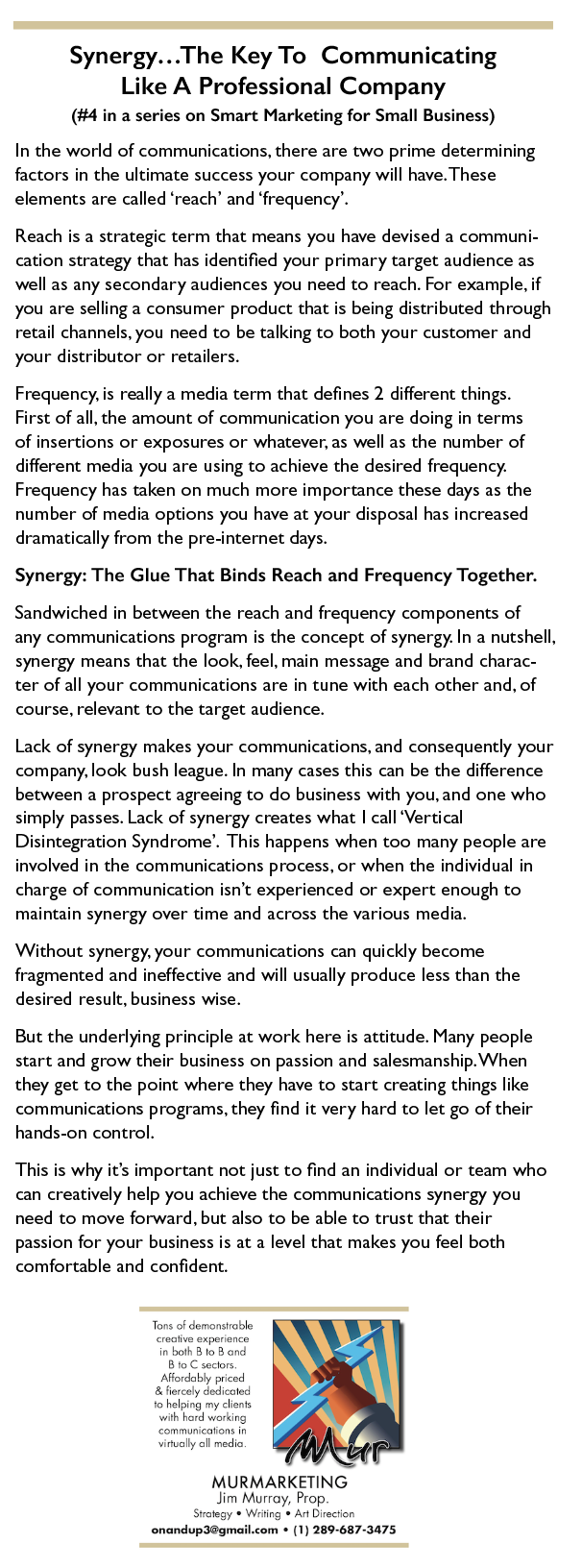 Synergy...The Key To Communicating

Like A Professional Company
(#4 in a series on Smart Marketing for Small Business)

In the world of communications, there are two prime determining
factors in the ulumate success your company will have. These
elements are called ‘reach’ and ‘frequency’.

Reach 1s a strategic term that means you have devised a communi
cation strategy that has identfied your primary target audience as
well as any secondary audiences you need to reach. For example. if
you are selling a consumer product that 1s being distributed through
retail channels. you need to be talking to both your customer and
your distributor or retailers.

Frequency. really a media term that defines 2 different things.
First of all, the amount of communication you are doing in terms
of insertions or exposures or whatever. as well as the number of
different medi you are using to achieve the desired frequency.
Frequency has taken on much more importance these days as the
number of medi options you have at your disposal has increased
dramatically from the pre-nternet days.

Synergy: The Glue That Binds Reach and Frequency Together.

Sandwiched in between the reach and frequency components of

any communications program 1s the concept of synergy. In a nutshell,
synergy means that the look. feel. main message and brand charac-
ter of all your communications are in tune with each other and. of
course. relevant to the target audience.

Lack of synergy makes your communications, and consequently your
company. look bush league. In many cases this can be the difference
between a prospect agreeing to do business with you. and one who
simply passes. Lack of synergy creates what | call ‘Vertical
Disintegration Syndrome’. This happens when too many people are
involved in the communications process. or when the individual in
charge of communication 1sn't experienced or expert enough to
maintain synergy over ime and across the various medua.

Without synergy. your communications can quickly become
fragmented and ineffective and will usually produce less than the
desired result. business wise.

But the underlying principle at work here is atutude. Many people
start and grow their business on passion and salesmanship. When
they get to the point where they have to start creating things like
communications programs, they find it very hard to let go of their
hands-on control.

This 1s why it's important not just to find an individual or team who
can creatively help you achieve the communications synergy you
need to move forward. but also to be able to trust that their
passion for your business 1s at a level that makes you feel both
comfortable and confident.

 

MURMARKETING
im Murray, Pr

 

onandupddgmailiom + (1) 289-687-3475
