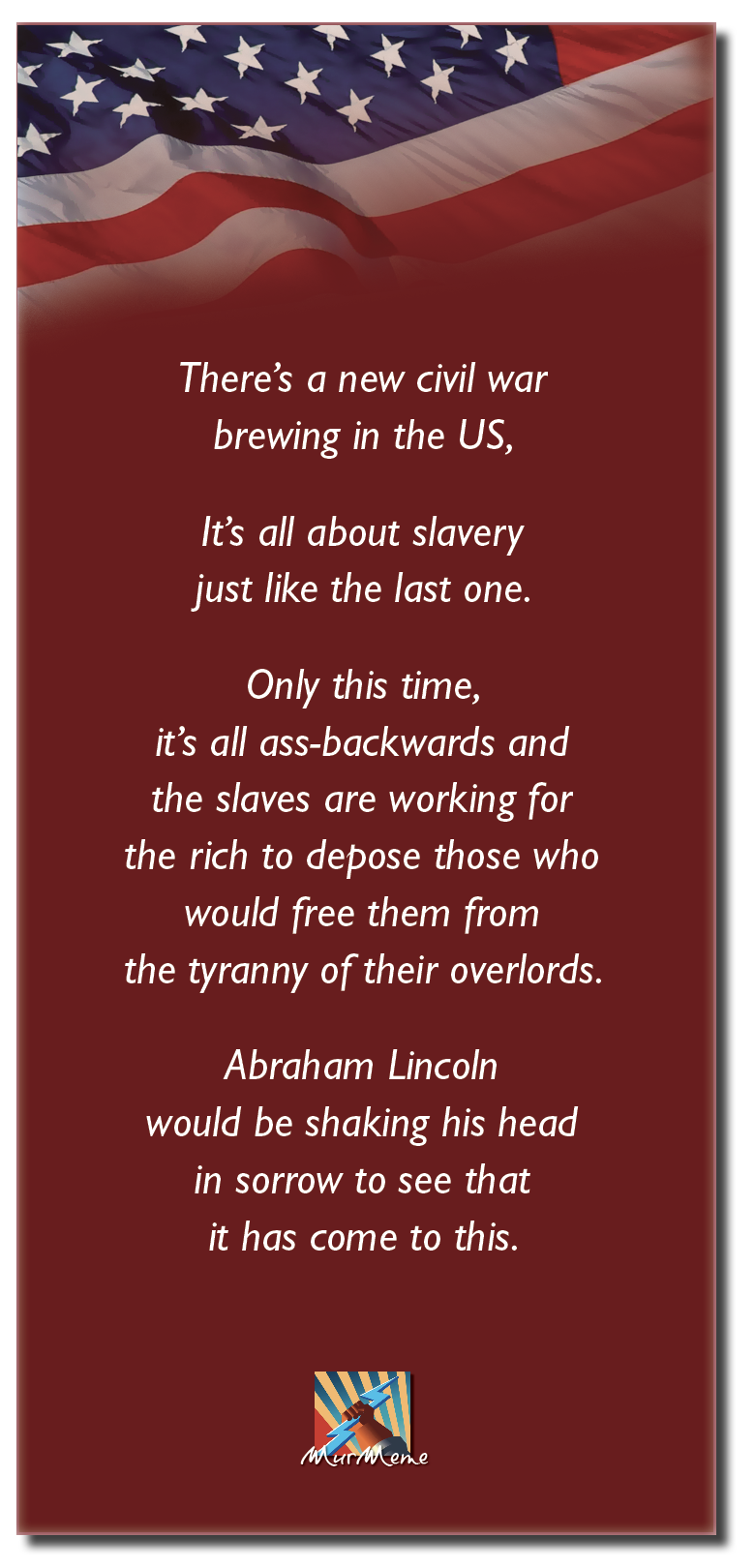 There’s a new civil war
brewing in the US,

It's all about slavery
just like the last one.

Only this time,
it’s all ass-backwards and

the slaves are working for
the rich to depose those who
would free them from
the tyranny of their overlords.

Abraham Lincoln
would be shaking his head
in sorrow to see that
it has come to this.

Px

ene