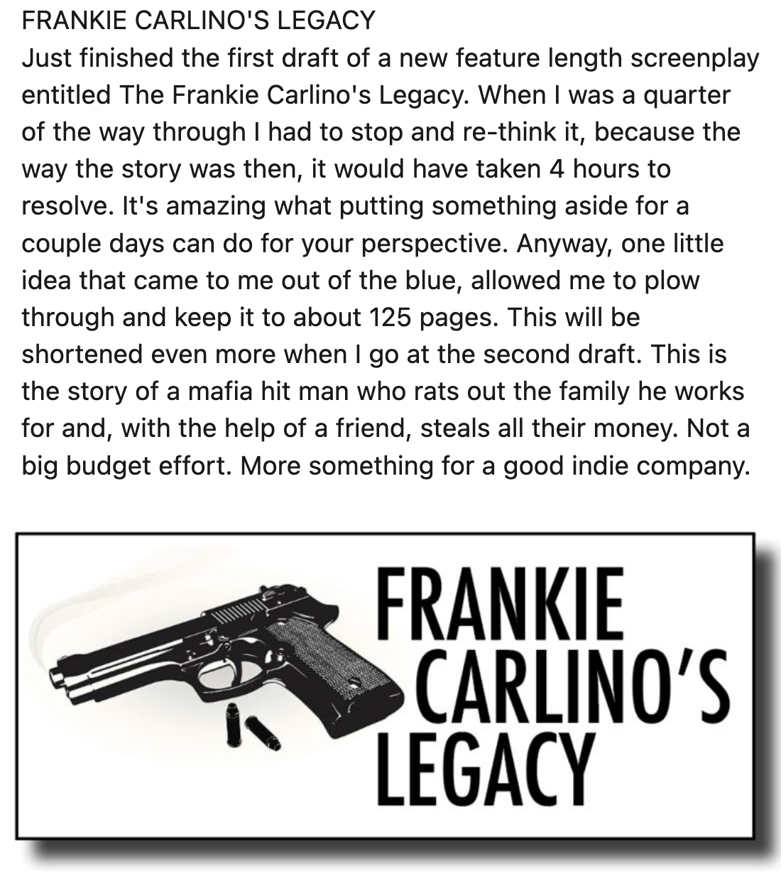 FRANKIE CARLINO'S LEGACY

Just finished the first draft of a new feature length screenplay
entitled The Frankie Carlino's Legacy. When | was a quarter
of the way through | had to stop and re-think it, because the
way the story was then, it would have taken 4 hours to
resolve. It's amazing what putting something aside for a
couple days can do for your perspective. Anyway, one little
idea that came to me out of the blue, allowed me to plow
through and keep it to about 125 pages. This will be
shortened even more when | go at the second draft. This is
the story of a mafia hit man who rats out the family he works
for and, with the help of a friend, steals all their money. Not a
big budget effort. More something for a good indie company.

FRANKIE
CARLINO'S

 PTEGACY