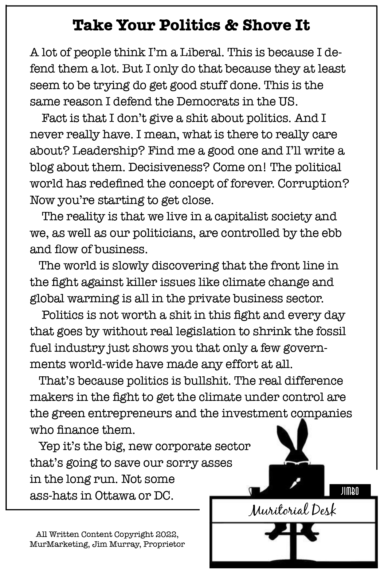 Take Your Politics & Shove It

A lot of people think I'm ag Liberal. This is because I de-
fend them a lot. But I only do that because they at least
seem to be trying do get good stuff done. This is the
same reason I defend the Democrats in the US.

Fact is that I don’t give a shit about politics. And I
never really have. I mean, what is there to really care
about? Leadership? Find me a good one and I'll write a
blog about them. Decisiveness? Come on! The political
world has redefined the concept of forever. Corruption?
Now you're starting to get close.

The reality is that we live in a capitalist society and
we, as well as our politicians, are controlled by the ebb
and flow of business.

The world is slowly discovering that the front line in
the fight against killer issues like climate change and
global warming is all in the private business sector.

Politics is not worth a shit in this fight and every day
that goes by without real legislation to shrink the fossil
fuel industry just shows you that only a few govern-
ments world-wide have made any effort at all.

That's because politics is bullshit. The real difference
makers in the fight to get the climate under control are
the green entrepreneurs and the investment companies
who finance them.

Yep it’s the big, new corporate sector
that’s going to save our sorry asses
in the long run. Not some
ass-hats in Ottawa, or DC.

  

All Written Content Copyright 2022,
MurMarketing, Jim Murray, Proprietor