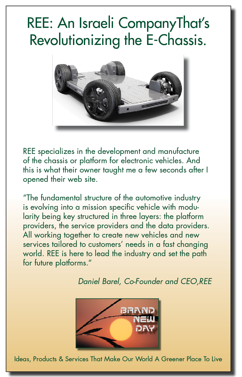 REE: An Israeli CompanyThat's
Revolutionizing the E-Chassis.

REE specializes in the development and manufacture
of the chassis or platform for electronic vehicles. And
this is what their owner taught me a few seconds after |
opened their web site.

“The fundamental structure of the automotive industry

is evolving into a mission specific vehicle with modu-
larity being key structured in three layers: the platform
providers, the service providers and the data providers.
All working together to create new vehicles and new
services tailored to customers’ needs in a fast changing
world. REE is here to lead the industry and set the path
for future platforms.”

Daniel Barel, Co-Founder and CEO,REE

ERX [Pp]
OY]
=

Ideas, Products & Services That Make Our World A Greener Place To Live