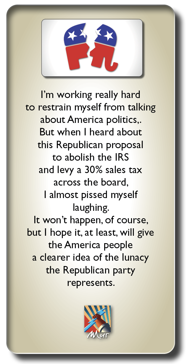 WE

I'm working really hard
to restrain myself from talking
about America politics,.
But when | heard about
this Republican proposal
to abolish the IRS
and levy a 30% sales tax

across the board,
| almost pissed myself
laughing.

It won't happen, of course,
but | hope it, at least, will give
the America people
a clearer idea of the lunacy
the Republican party
represents.

by