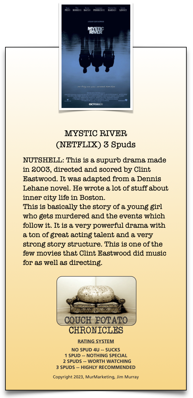 MYSTIC RIVER
(NETFLIX) 3 Spuds

NUTSHELL: This is a supurb drama made
in 2003, directed and scored by Clint
Eastwood. It was adapted from a Dennis
Lehane novel. He wrote a lot of stuff about
inner city life in Boston.

This is basically the story of a young girl
who gets murdered and the events which
follow it. It is a very powerful drama with
a ton of great acting talent and a very
strong story structure. This is one of the
few movies that Clint Eastwood did music
for as well as directing.

 

CHRONICLES

RATING SYSTEM

NO SPUD 4U -- SUCKS
1 SPUD — NOTHING SPECIAL
2 SPUDS -- WORTH WATCHING
3 SPUDS -- HIGHLY RECOMMENDED

Copyright 2023, MurMarketing, fim Murray