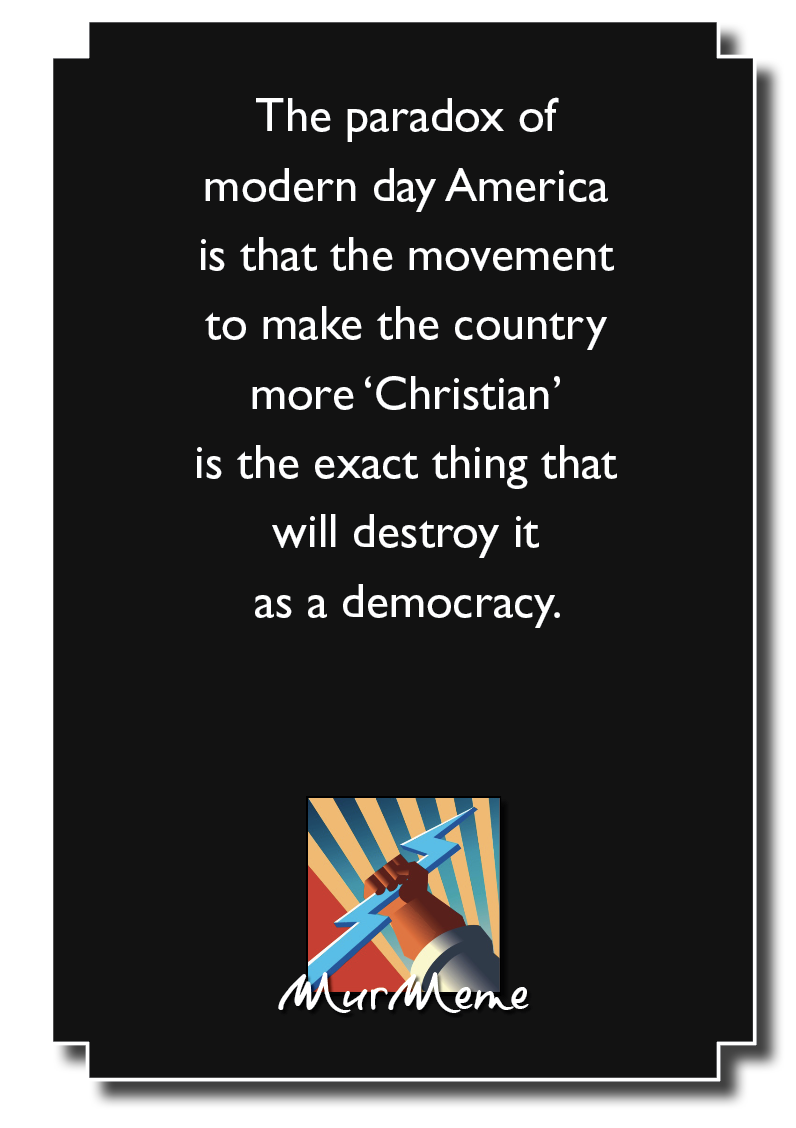 The paradox of
modern day America
is that the movement
to make the country

more ‘Christian’

is the exact thing that
will destroy it

as a democracy.

\