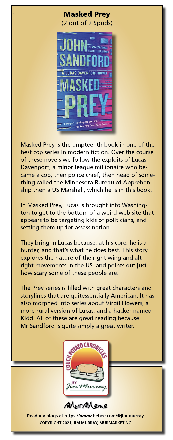 Masked Prey
(2 out of 2 Spuds)

 

Masked Prey is the umpteenth book in one of the
best cop series in modern fiction. Over the course
of these novels we follow the exploits of Lucas
Davenport, a minor league millionaire who be-
came a cop, then police chief, then head of some-
thing called the Minnesota Bureau of Apprehen-
ship then a US Marshall, which he is in this book.

In Masked Prey, Lucas is brought into Washing-
ton to get to the bottom of a weird web site that
appears to be targeting kids of politicians, and
setting them up for assassination

They bring in Lucas because, at his core, he is a
hunter, and that's what he does best. This story
explores the nature of the right wing and alt-
right movements in the US, and points out just
how scary some of these people are.

The Prey series is filled with great characters and
storylines that are quitessentially American. It has
also morphed into series about Virgil Flowers, a
more rural version of Lucas, and a hacker named
Kidd. All of these are great reading because

Mr Sandford is quite simply a great writer.

   

sy
H rn Peer tag

Mur ene

Read my blogs at https://www.bebee.com/@jim-murray
COPYRIGHT 2021. JIM MURRAY, MURMARKETING
