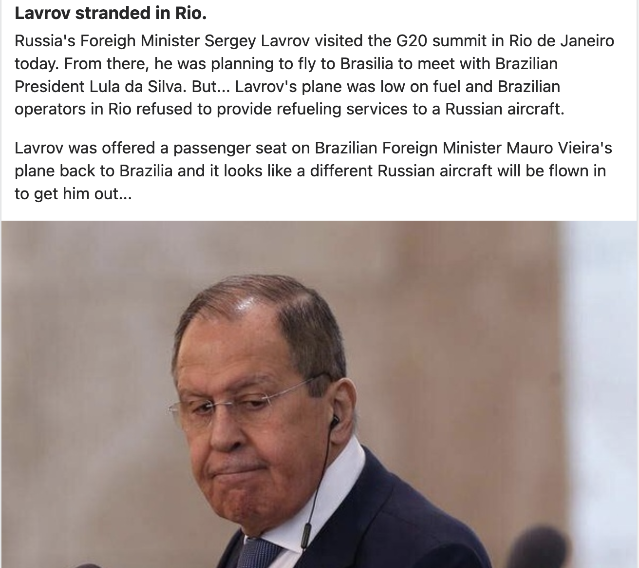 Lavrov stranded in Rio.

Russia's Foreigh Minister Sergey Lavrov visited the G20 summit in Rio de Janeiro
today. From there, he was planning to fly to Brasilia to meet with Brazilian
President Lula da Silva. But... Lavrov's plane was low on fuel and Brazilian
operators in Rio refused to provide refueling services to a Russian aircraft.

Lavrov was offered a passenger seat on Brazilian Foreign Minister Mauro Vieira's
plane back to Brazilia and it looks like a different Russian aircraft will be flown in
to get him out...