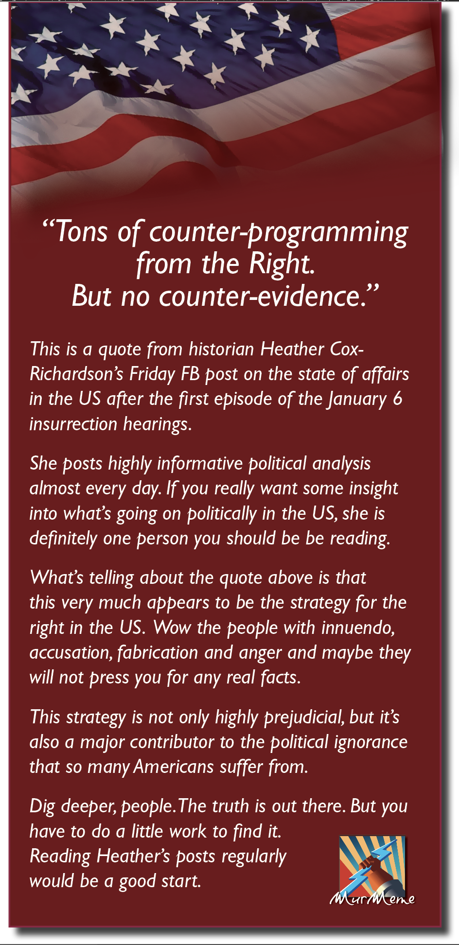 Ko
a

BL

“Tons of counter-programming
from the Right.
But no counter-evidence.”

This is a quote from historian Heather Cox-
Richardson’s Friday FB post on the state of affairs
in the US after the first episode of the January 6
insurrection hearings.

She posts highly informative political analysis
almost every day. If you really want some insight
into what's going on politically in the US, she is
definitely one person you should be be reading.

What's telling about the quote above is that

this very much appears to be the strategy for the
right in the US. Wow the people with innuendo,
accusation, fabrication and anger and maybe they
will not press you for any real facts.

This strategy is not only highly prejudicial, but it’s
also a major contributor to the political ignorance
that so many Americans suffer from.

Dig deeper, people.The truth is out there. But you
have to do a little work to find it.

Reading Heather's posts regularly Px
bh,

would be a good start.
