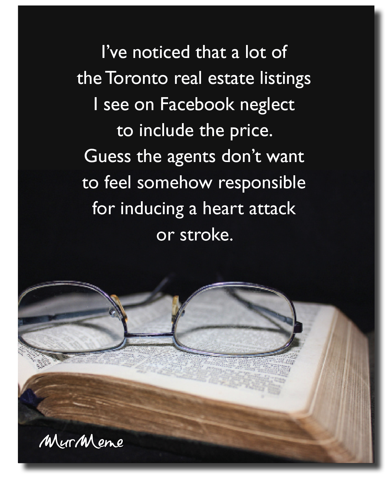 I've noticed that a lot of
the Toronto real estate listings
| see on Facebook neglect
to include the price.
Guess the agents don’t want

to feel somehow responsible

for inducing a heart attack
or stroke.