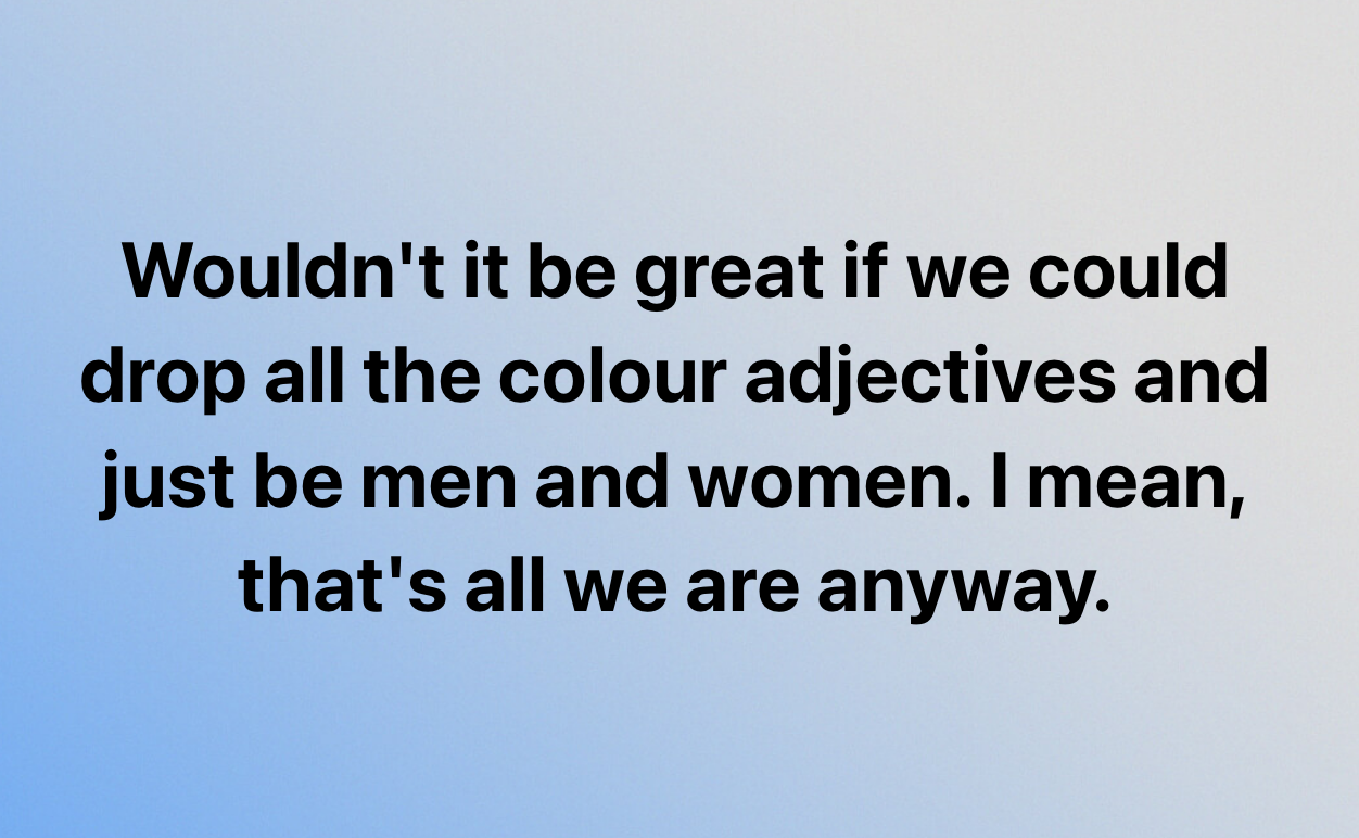 Wouldn't it be great if we could
drop all the colour adjectives and
just be men and women. | mean,
that's all we are anyway.