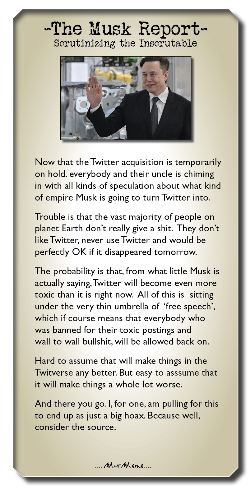 ~The Musk Eeport-

Scerutinizing the Inscrutable

Now that the Twitter acquisition is temporarily
on hold. everybody and their uncle is chiming
in with all kinds of speculation about what kind
of empire Musk is going to turn Twitter into.

Trouble is that the vast majority of people on
planet Earth don't really give a shit. They don't
like Twitter, never use Twitter and would be
perfectly OK if it disappeared tomorrow.

The probability is that, from what little Musk is
actually saying, Twitter will become even more
toxic than it is right now. All of this is sitting
under the very thin umbrella of ‘free speech’,
which if course means that everybody who
was banned for their toxic postings and

wall to wall bullshit, will be allowed back on.

Hard to assume that will make things in the
Twitverse any better. But easy to asssume that
it will make things a whole lot worse.

And there you go. |, for one, am pulling for this
to end up as just a big hoax. Because well,
consider the source.