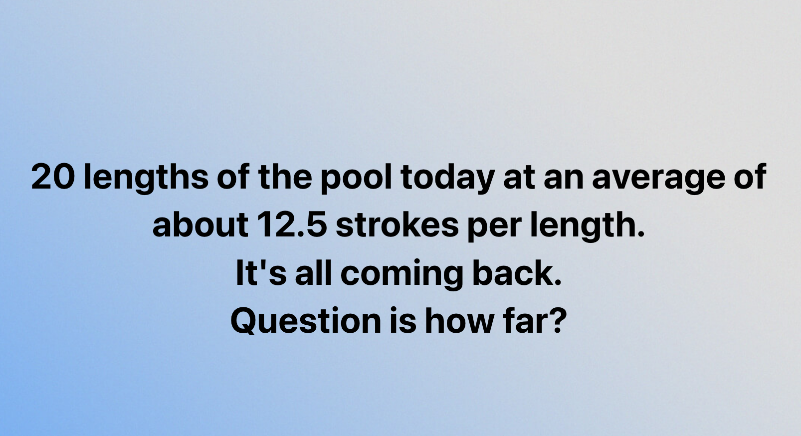 20 lengths of the pool today at an average of
about 12.5 strokes per length.
It's all coming back.
Question is how far?