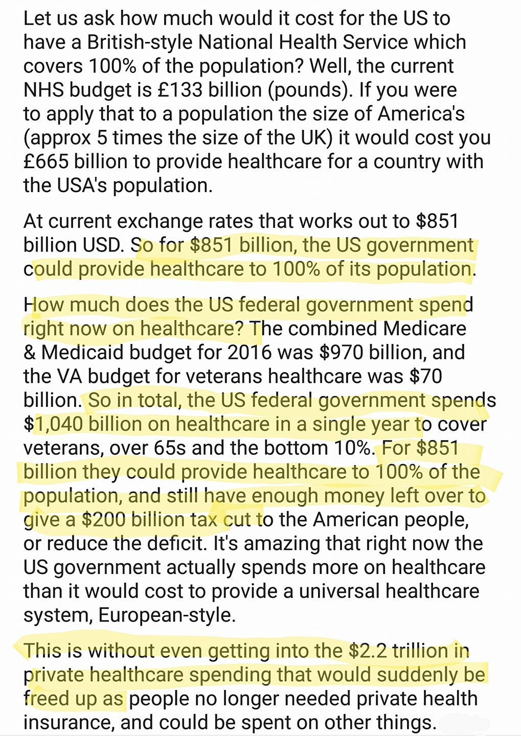 Let us ask how much would it cost for the US to
have a British-style National Health Service which
covers 100% of the population? Well, the current
NHS budget is £133 billion (pounds). If you were

to apply that to a population the size of America's
(approx 5 times the size of the UK) it would cost you
£665 billion to provide healthcare for a country with
the USA's population.

At current exchange rates that works out to $851
billion USD. So for $851 billion, the US government
could provide healthcare to 100% of its population.

How much does the US federal government spend
right now on healthcare? The combined Medicare

& Medicaid budget for 2016 was $970 billion, and
the VA budget for veterans healthcare was $70
billion. So in total, the US federal government spends
$1,040 billion on healthcare in a single year to cover
veterans, over 65s and the bottom 10%. For $851
billion they could provide healthcare to 100% of the
population, and still have enough money left over to
give a $200 billion tax cut to the American people,
or reduce the deficit. It's amazing that right now the
US government actually spends more on healthcare
than it would cost to provide a universal healthcare
system, European-style.

This is without even getting into the $2.2 trillion in
private healthcare spending that would suddenly be
freed up as people no longer needed private health
insurance, and could be spent on other things.