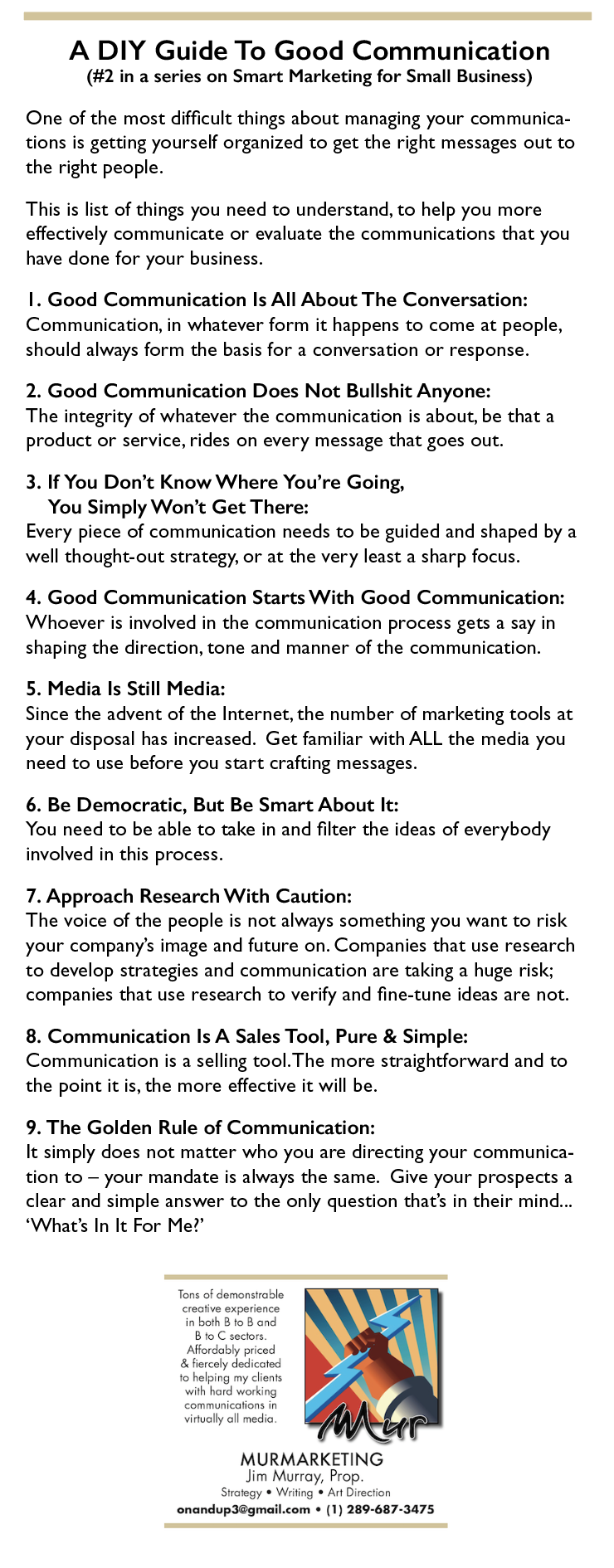 A DIY Guide To Good Communication

(#2 in a series on Smart Marketing for Small Business)

One of the most difficult things about managing your communica-
tions is getting yourself organized to get the right messages out to
the right people.

This is list of things you need to understand, to help you more
effectively communicate or evaluate the communications that you
have done for your business.

|. Good Communication Is All About The Conversation:
Communication, in whatever form it happens to come at people,
should always form the basis for a conversation or response.

2. Good Communication Does Not Bullshit Anyone:
The integrity of whatever the communication is about, be that a
product or service, rides on every message that goes out.

3. If You Don’t Know Where You're Going,

You Simply Won't Get There:
Every piece of communication needs to be guided and shaped by a
well thought-out strategy, or at the very least a sharp focus.

4. Good Communication Starts With Good Communication:
Whoever is involved in the communication process gets a say in
shaping the direction, tone and manner of the communication.

5. Media Is Still Media:

Since the advent of the Internet, the number of marketing tools at
your disposal has increased. Get familiar with ALL the media you
need to use before you start crafting messages.

6. Be Democratic, But Be Smart About It:
You need to be able to take in and filter the ideas of everybody
involved in this process.

7. Approach Research With Caution:

The voice of the people is not always something you want to risk
your company's image and future on. Companies that use research
to develop strategies and communication are taking a huge risk;
companies that use research to verify and fine-tune ideas are not.

8. Communication Is A Sales Tool, Pure & Simple:
Communication is a selling tool. The more straightforward and to
the point it is, the more effective it will be.

9. The Golden Rule of Communication:

It simply does not matter who you are directing your communica-
tion to — your mandate is always the same. Give your prospects a
clear and simple answer to the only question that’s in their mind...
‘What's In It For Me?"

 

MURMARKETING

ay

 

 

onandupdégmail.com + (1) 289-687-3475