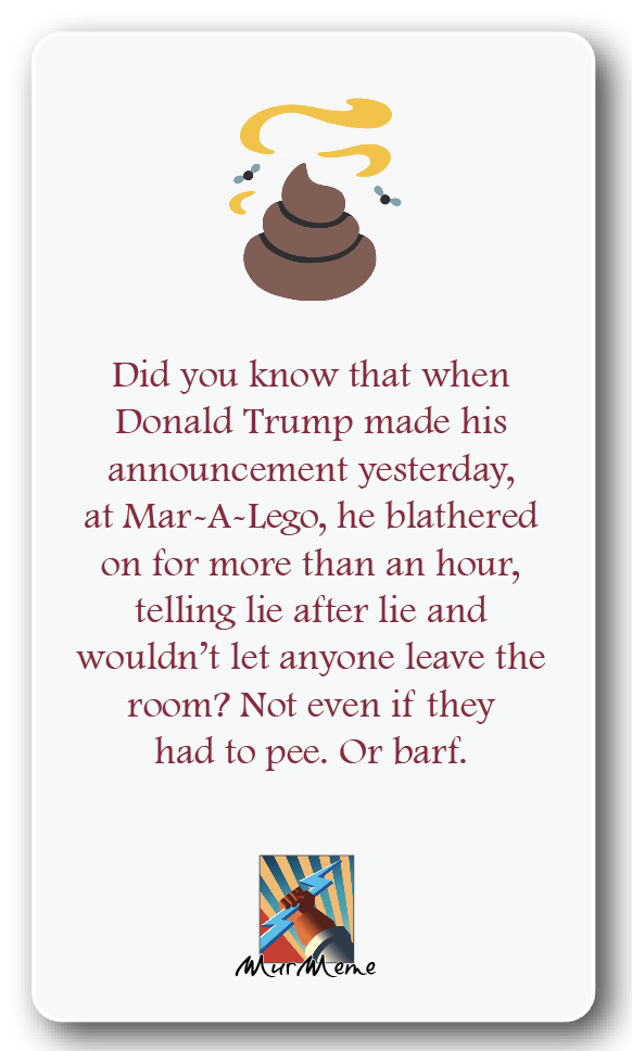 Did you know that when
Donald Trump made his

announcement yesterday,
at Mar-A-Lego, he blathered
on tor more than an hour,
telling lic atter lic and
wouldn’t let anyone leave the
room? Not even if they
had to pee. Or bart.