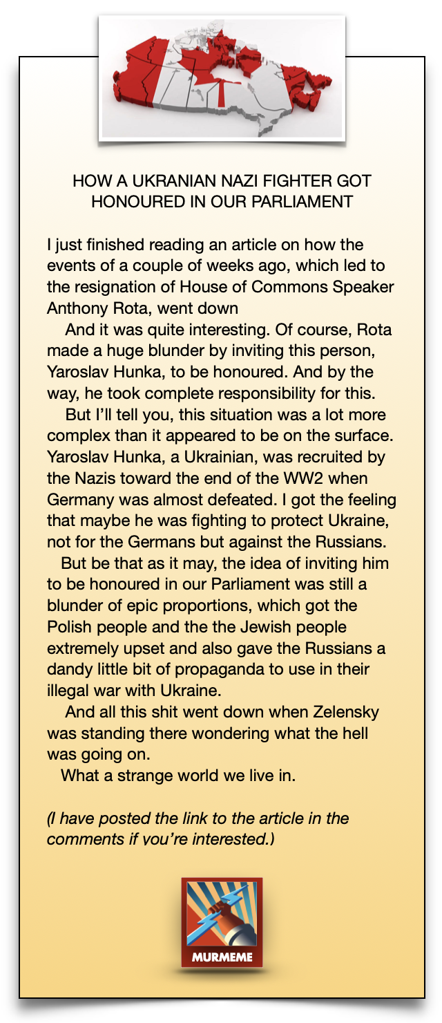 HOW A UKRANIAN NAZI FIGHTER GOT
HONOURED IN OUR PARLIAMENT

I just finished reading an article on how the
events of a couple of weeks ago, which led to
the resignation of House of Commons Speaker
Anthony Rota, went down

And it was quite interesting. Of course, Rota
made a huge blunder by inviting this person,
Yaroslav Hunka, to be honoured. And by the
way, he took complete responsibility for this.

But I'll tell you, this situation was a lot more
complex than it appeared to be on the surface.
Yaroslav Hunka, a Ukrainian, was recruited by
the Nazis toward the end of the WW2 when
Germany was almost defeated. | got the feeling
that maybe he was fighting to protect Ukraine,
not for the Germans but against the Russians.

But be that as it may, the idea of inviting him
to be honoured in our Parliament was still a
blunder of epic proportions, which got the
Polish people and the the Jewish people
extremely upset and also gave the Russians a
dandy little bit of propaganda to use in their
illegal war with Ukraine.

And all this shit went down when Zelensky
was standing there wondering what the hell
was going on.

What a strange world we live in.

(1 have posted the link to the article in the
comments if vou're interested.)

x