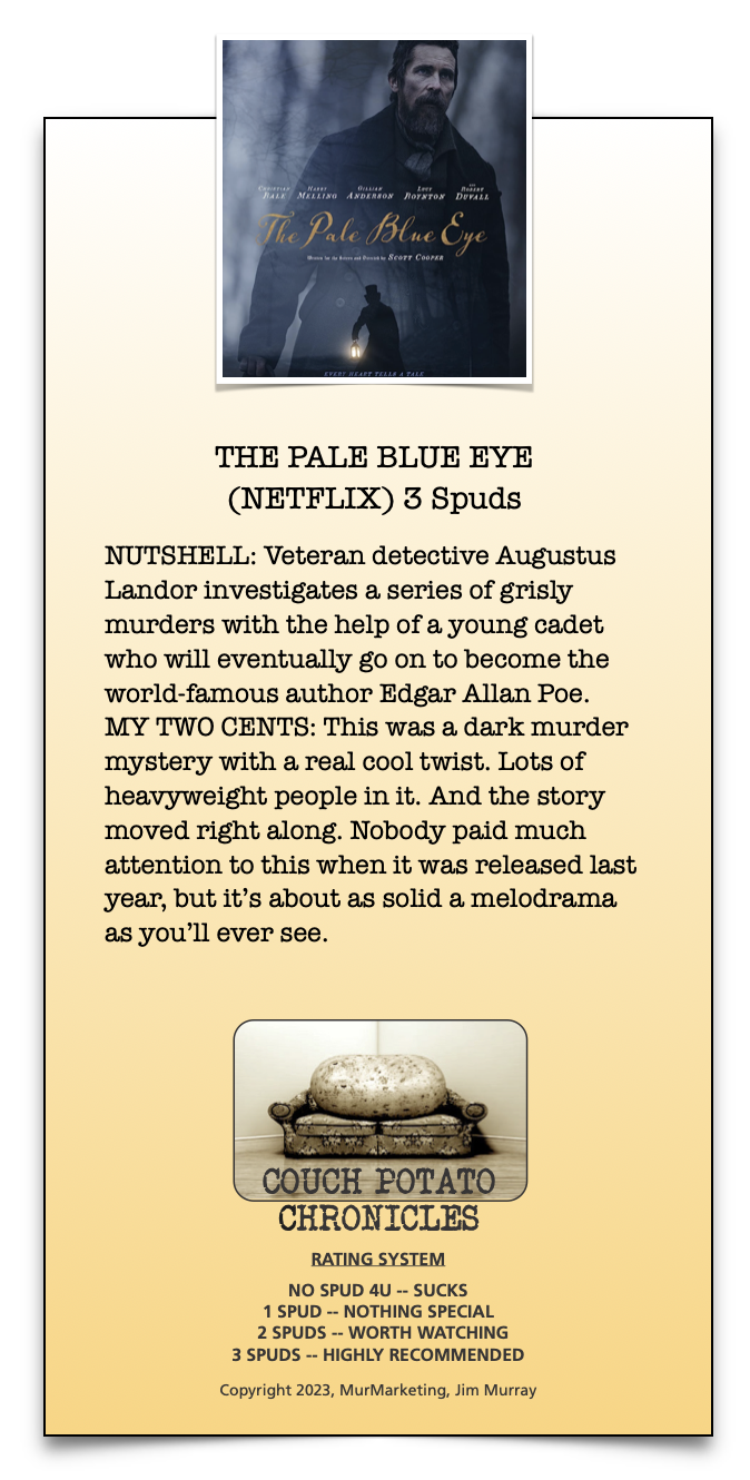 THE PALE BLUE EYE
(NETFLIX) 3 Spuds

NUTSHELL: Veteran detective Augustus
Landor investigates a series of grisly
murders with the help of a young cadet
who will eventually go on to become the
world-famous author Edgar Allan Poe.
MY TWO CENTS: This was a dark murder
mystery with a real cool twist. Lots of
heavyweight people in it. And the story
moved right along. Nobody paid much
attention to this when it was released last
year, but it's about as solid a melodrama
as you'll ever see.

 

CHRONICLES

RATING SYSTEM

NO SPUD 4U -- SUCKS
1SPUD ~ NOTHING SPECIAL
2 SPUDS -- WORTH WATCHING
3 SPUDS -- HIGHLY RECOMMENDED

Copyright 2023, MurMarketing, fim Murray

 

 

—