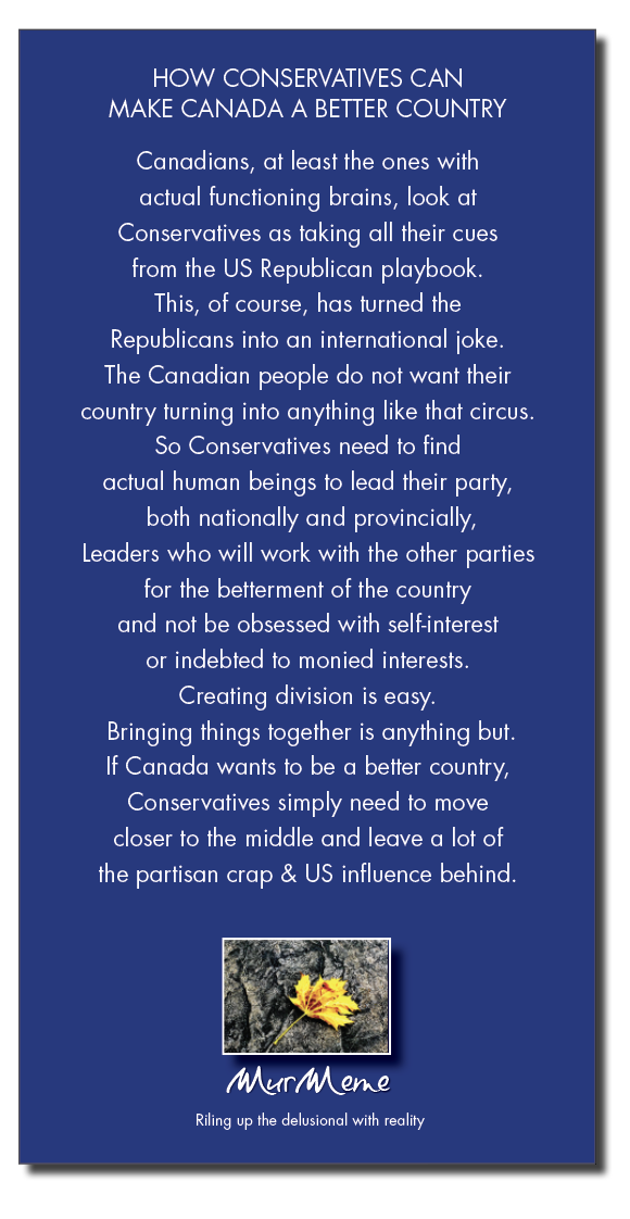 HOW CONSERVATIVES CAN
MAKE CANADA A BETTER COUNTRY

Canadians, at least the ones with

actual functioning brains, look at

Conservatives as taking all their cues
from the US Republican playbook
This, of course, has turned the
Republicans into an international joke
The Canadian people do not want their
country turning into anything like that circus
So Conservatives need to find
actual human beings to lead their party,
both nationally and provincially,
Leaders who will work with the other parties
for the betterment of the country
and not be obsessed with self-interest
or indebted to monied interests
Creating division is easy
Bringing things together is anything but
If Canada wants to be a better country,
Conservatives simply need to move
closer to the middle and leave a lot of
the partisan crap & US influence behind