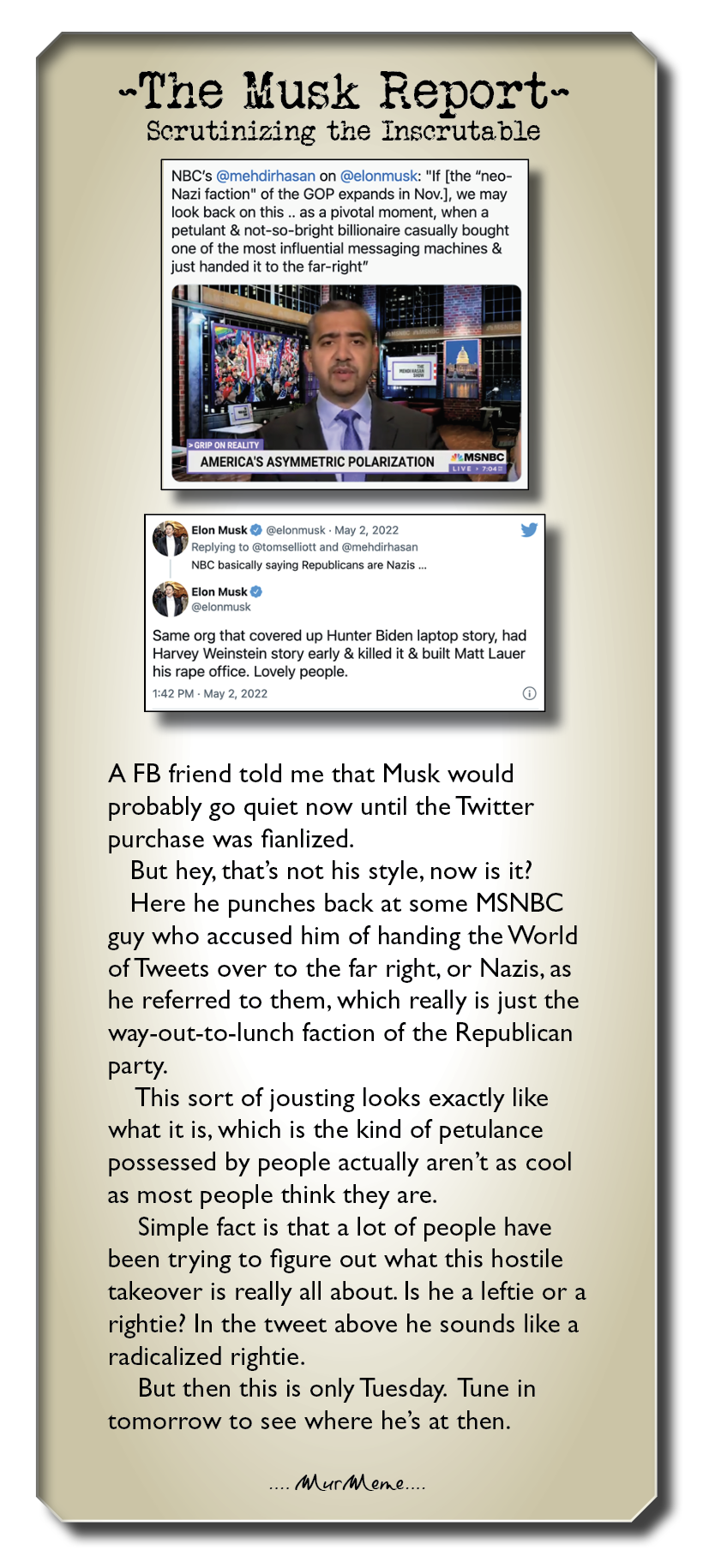 ~The Musk Report-

Serutinizing the Inscrutable

NBC's @mehdirhasan on @elonmusk: “If [the “neo-
Nazi faction" of the GOP expands in Nov.], we may
look back on this .. as a pivotal moment, when a
petulant & not-so-bright bilkonaire casually bought
one of the most influential messaging machines &
Just handed it to the far-nght”

Bh Fon Musk @ @elonmust May
Reptyng to @tomsesott and
NBC basically saying Republcans ae Nar.
oO Musk ©
Same org that covered up Hunter Biden laptop story, had

Harvey Weinstein story early & killed it & built Matt Laver
his rape office. Lovely people.

A FB friend told me that Musk would
probably go quiet now until the Twitter
purchase was fianlized.

But hey, that’s not his style, now is it?
Here he punches back at some MSNBC
guy who accused him of handing the World
of Tweets over to the far right, or Nazis, as
he referred to them, which really is just the
way-out-to-lunch faction of the Republican

party.

This sort of jousting looks exactly like
what it is, which is the kind of petulance
possessed by people actually aren't as cool
as most people think they are.

Simple fact is that a lot of people have
been trying to figure out what this hostile
takeover is really all about. Is he a leftie or a
rightie? In the tweet above he sounds like a
radicalized rightie.

But then this is only Tuesday. Tune in
tomorrow to see where he’s at then.

Aur MA ene