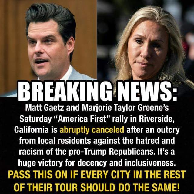 2

i BH I

Matt Gaetz and Marjorie Taylor Greene's
Saturday “America First" rally in Riverside,
California is abruptly canceled after an outcry
from local residents against the hatred and
racism of the pro-Trump Republicans. It's a
huge victory for decency and inclusiveness.
PASS THIS ON IF EVERY CITY IN THE REST
OF THEIR TOUR SHOULD DO THE SAME!
